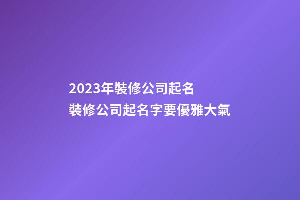2023年裝修公司起名 裝修公司起名字要優雅大氣